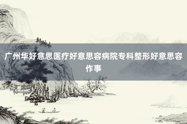 广州华好意思医疗好意思容病院专科整形好意思容作事