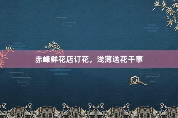 赤峰鲜花店订花，浅薄送花干事