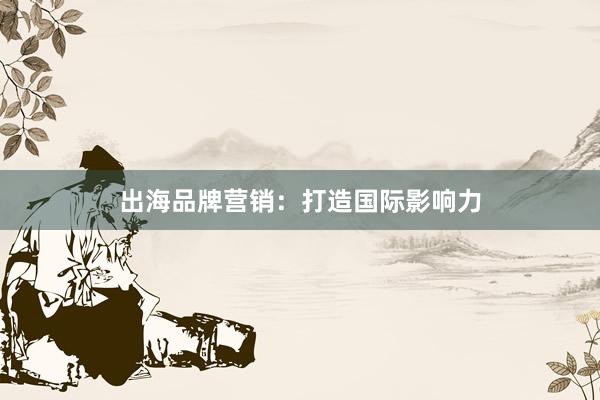 出海品牌营销：打造国际影响力